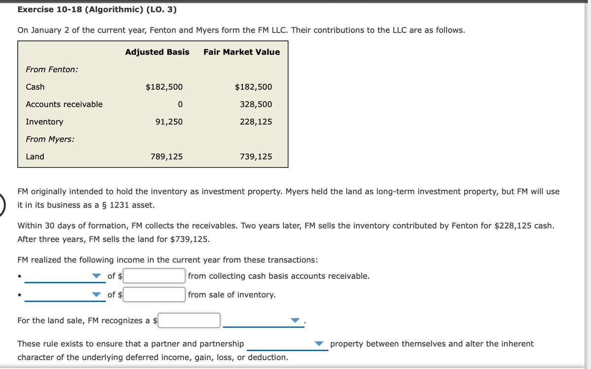 Exercise 10-18 (Algorithmic) (LO. 3)
On January 2 of the current year, Fenton and Myers form the FM LLC. Their contributions to the LLC are as follows.
Adjusted Basis
Fair Market Value
From Fenton:
Cash
$182,500
$182,500
Accounts receivable
328,500
Inventory
91,250
228,125
From Myers:
Land
789,125
739,125
FM originally intended to hold the inventory as investment property. Myers held the land as long-term investment property, but FM will use
it in its business as a § 1231 asset.
Within 30 days of formation, FM collects the receivables. Two years later, FM sells the inventory contributed by Fenton for $228,125 cash.
After three years, FM sells the land for $739,125.
FM realized the following income in the current year from these transactions:
of $
from collecting cash basis accounts receivable.
of $
from sale of inventory.
For the land sale, FM recognizes a $
These rule exists to ensure that a partner and partnership
property between themselves and alter the inherent
character of the underlying deferred income, gain, loss, or deduction.
