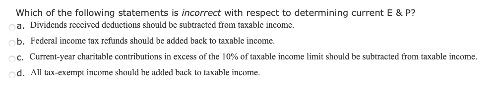 Which of the following statements is incorrect with respect to determining current E & P?
ca. Dividends received deductions should be subtracted from taxable income.
b. Federal income tax refunds should be added back to taxable income.
c. Current-year charitable contributions in excess of the 10% of taxable income limit should be subtracted from taxable income.
od. All tax-exempt income should be added back to taxable income.
