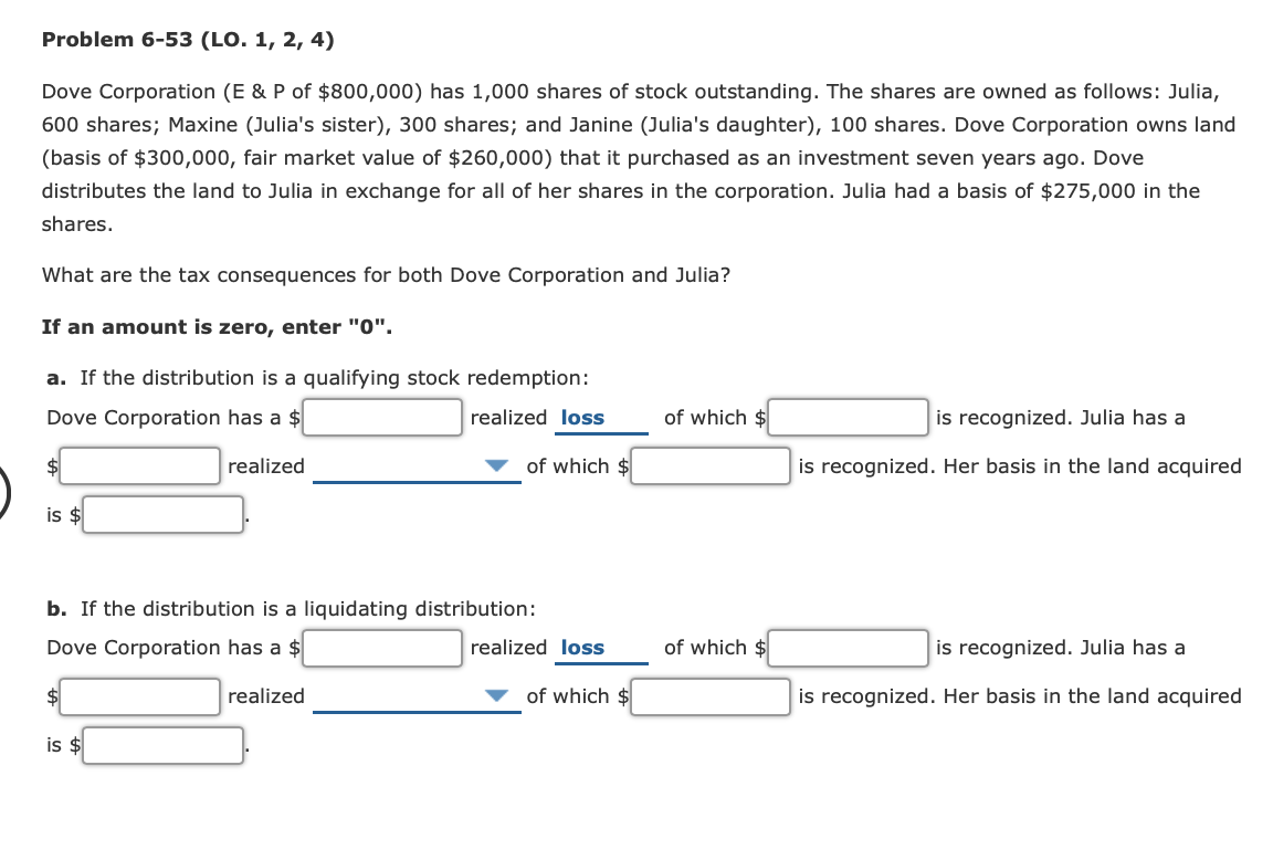 Problem 6-53 (LO. 1, 2, 4)
Dove Corporation (E & P of $800,000) has 1,000 shares of stock outstanding. The shares are owned as follows: Julia,
600 shares; Maxine (Julia's sister), 300 shares; and Janine (Julia's daughter), 100 shares. Dove Corporation owns land
(basis of $300,000, fair market value of $260,000) that it purchased as an investment seven years ago. Dove
distributes the land to Julia in exchange for all of her shares in the corporation. Julia had a basis of $275,000 in the
shares.
What are the tax consequences for both Dove Corporation and Julia?
If an amount is zero, enter "0".
a. If the distribution is a qualifying stock redemption:
Dove Corporation has a $
realized loss
of which $
is recognized. Julia has a
realized
of which $
is recognized. Her basis in the land acquired
is $
b. If the distribution is a liquidating distribution:
Dove Corporation has a $
realized loss
of which $
is recognized. Julia has a
realized
of which $
is recognized. Her basis in the land acquired
is $

