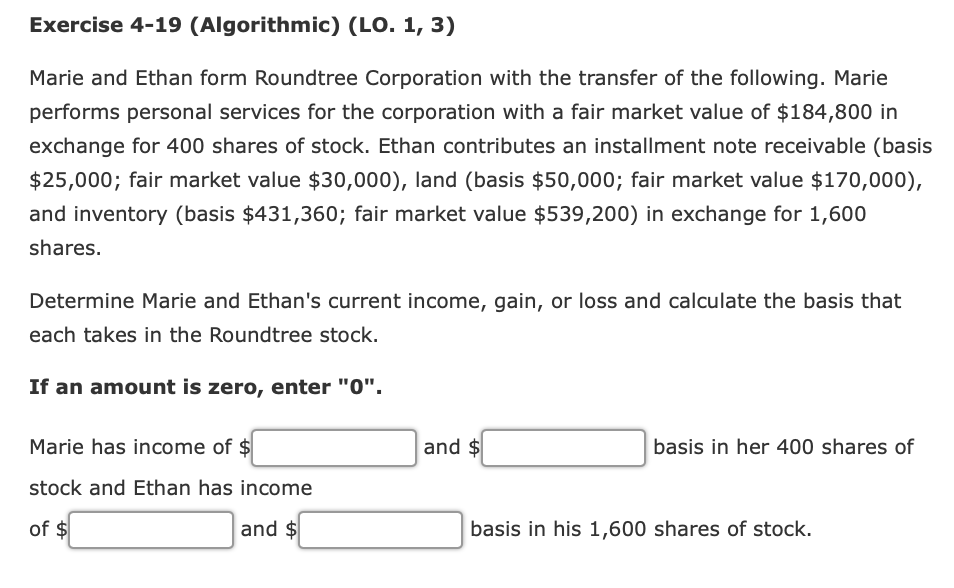 Exercise 4-19 (Algorithmic) (LO. 1, 3)
Marie and Ethan form Roundtree Corporation with the transfer of the following. Marie
performs personal services for the corporation with a fair market value of $184,800 in
exchange for 400 shares of stock. Ethan contributes an installment note receivable (basis
$25,000; fair market value $30,000), land (basis $50,000; fair market value $170,000),
and inventory (basis $431,360; fair market value $539,200) in exchange for 1,600
shares.
Determine Marie and Ethan's current income, gain, or loss and calculate the basis that
each takes in the Roundtree stock.
If an amount is zero, enter "0".
Marie has income of $
and $
basis in her 400 shares of
stock and Ethan has income
of $
and $
basis in his 1,600 shares of stock.
