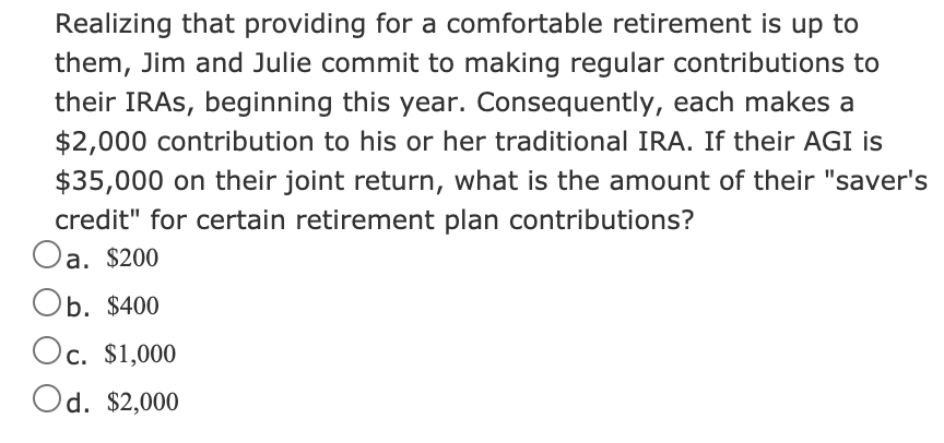 Realizing that providing for a comfortable retirement is up to
them, Jim and Julie commit to making regular contributions to
their IRAS, beginning this year. Consequently, each makes a
$2,000 contribution to his or her traditional IRA. If their AGI is
$35,000 on their joint return, what is the amount of their "saver's
credit" for certain retirement plan contributions?
Oa. $200
Ob. $400
Oc. $1,000
Od. $2,000
