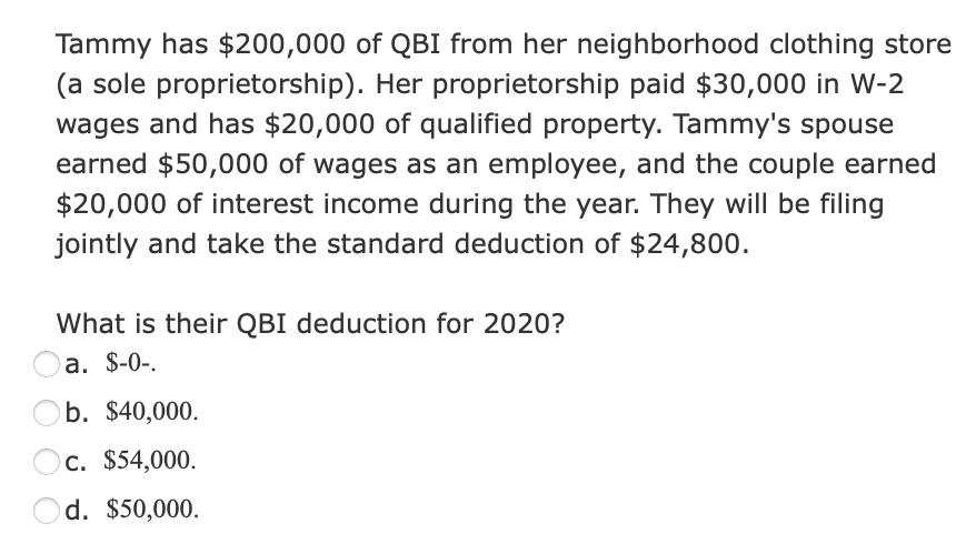 Tammy has $200,000 of QBI from her neighborhood clothing store
(a sole proprietorship). Her proprietorship paid $30,000 in W-2
wages and has $20,000 of qualified property. Tammy's spouse
earned $50,000 of wages as an employee, and the couple earned
$20,000 of interest income during the year. They will be filing
jointly and take the standard deduction of $24,800.
What is their QBI deduction for 2020?
a. $-0-.
b. $40,000.
C. $54,000.
d. $50,000.
