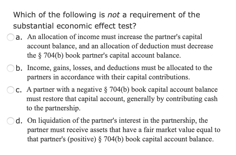 Which of the following is not a requirement of the
substantial economic effect test?
a. An allocation of income must increase the partner's capital
account balance, and an allocation of deduction must decrease
the § 704(b) book partner's capital account balance.
b. Income, gains, losses, and deductions must be allocated to the
partners in accordance with their capital contributions.
C. A partner with a negative § 704(b) book capital account balance
must restore that capital account, generally by contributing cash
to the partnership.
Od. On liquidation of the partner's interest in the partnership, the
partner must receive assets that have a fair market value equal to
that partner's (positive) § 704(b) book capital account balance.
