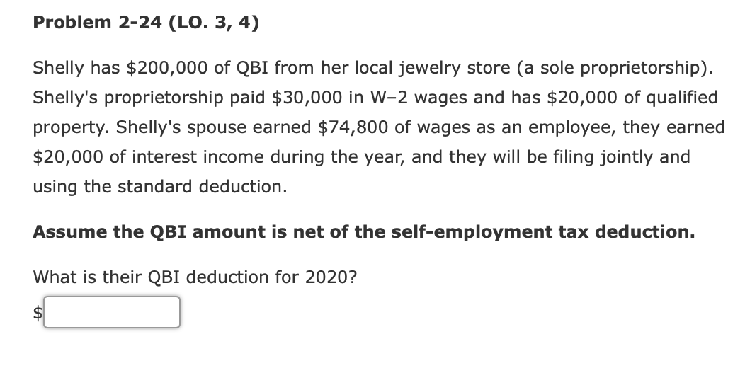 Problem 2-24 (LO. 3, 4)
Shelly has $200,000 of QBI from her local jewelry store (a sole proprietorship).
Shelly's proprietorship paid $30,000 in W-2 wages and has $20,000 of qualified
property. Shelly's spouse earned $74,800 of wages as an employee, they earned
$20,000 of interest income during the year, and they will be filing jointly and
using the standard deduction.
Assume the QBI amount is net of the self-employment tax deduction.
What is their QBI deduction for 2020?

