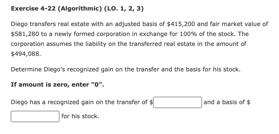 Exercise 4-22 (Algorithmic) (LO. 1, 2, 3)
Diego transfers real estate with an adjusted basis of $415,200 and fair market value of
$581,280 to a newly formed corporation in exchange for 100% of the stock. The
corporation assumes the liability on the transferred real estate in the amount of
$494,088.
Determine Diego's recognized gain on the transfer and the basis for his stock.
If amount is zero, enter "0".
Diego has a recognized gain on the transfer of $
and a basis of $
for his stock.
