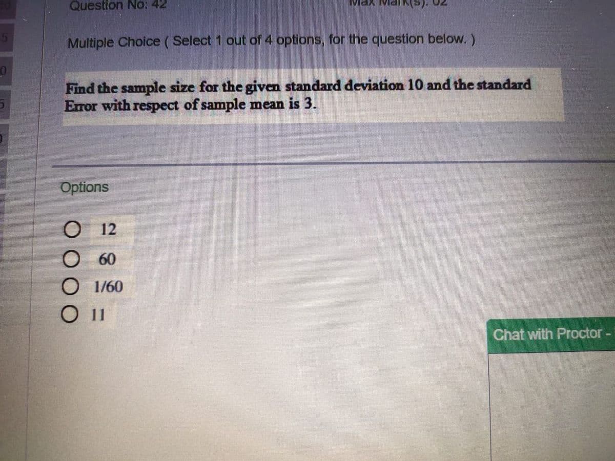 Question No: 42
Max
Multiple Choice ( Select 1 out of 4 options, for the question below. )
Find the sample size for the given standard deviation 10 and the standard
Error with respect of sample mean is 3.
Options
12
60
О 160
Chat with Proctor-

