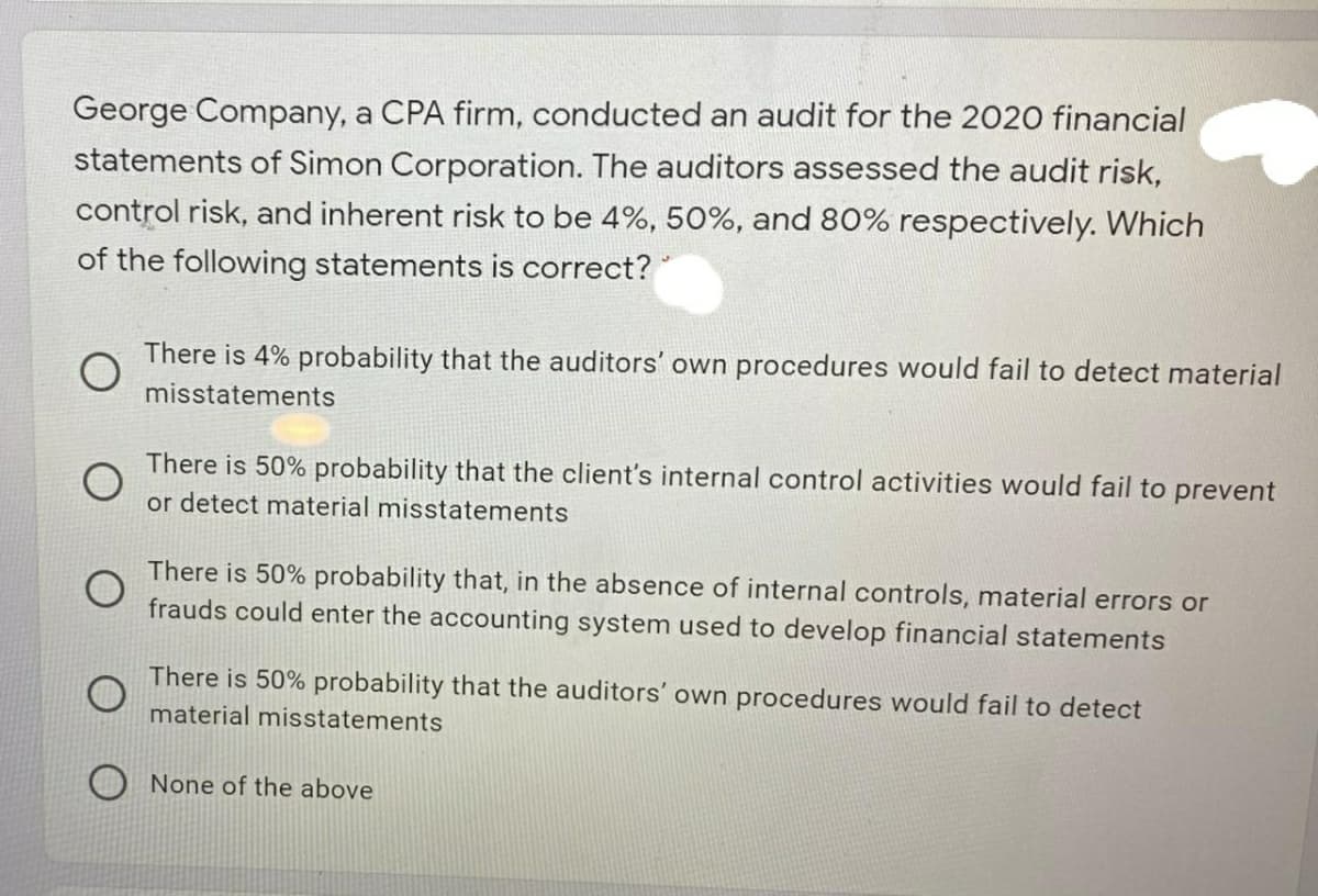 George Company, a CPA firm, conducted an audit for the 2020 financial
statements of Simon Corporation. The auditors assessed the audit risk,
control risk, and inherent risk to be 4%, 50%, and 80% respectively. Which
of the following statements is correct?
There is 4% probability that the auditors' own procedures would fail to detect material
misstatements
There is 50% probability that the client's internal control activities would fail to prevent
or detect material misstatements
There is 50% probability that, in the absence of internal controls, material errors or
frauds could enter the accounting system used to develop financial statements
There is 50% probability that the auditors' own procedures would fail to detect
material misstatements
None of the above

