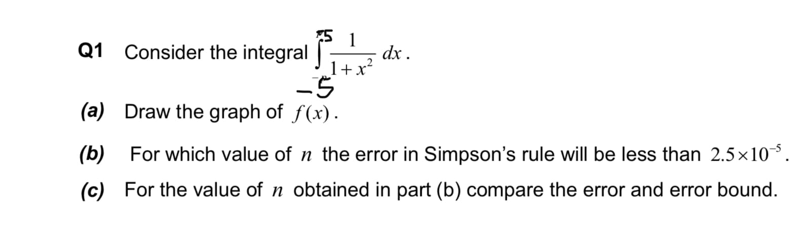 Q1 Consider the integral -
dx .
1+x?
(a) Draw the graph of f(x).
(b) For which value of n the error in Simpson's rule will be less than 2.5×10,
(c) For the value of n obtained in part (b) compare the error and error bound.
