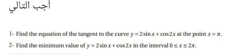 أجب التالي
1- Find the equation of the tangent to the curve y 2 sinx+ cos2x at the point x = n.
2- Find the minimum value of y 2 sin x+ cos 2x in the interval 0< x<2n.
