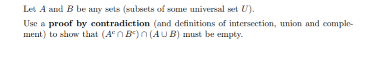 Let A and B be any sets (subsets of some universal set U).
Use a proof by contradiction (and definitions of intersection, union and comple-
ment) to show that (Aº N Bº) n (AU B) must be empty.
