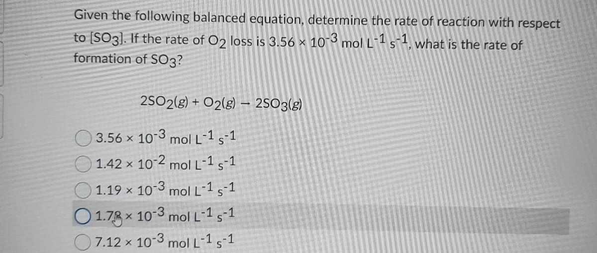Given the following balanced equation, determine the rate of reaction with
respect
to [SO3]. If the rate of O2 loss is 3.56 x 103 mol L s1, what is the rate of
formation of S03?
2SO2(g) + O2(g) – 2SO3(g)
O 3.56 x 10-3 mol L-1 s-1
O 1.42 x 10 2 mol L-1 s-1
1.19 x 10-3 mol L-1 s-1
O1.78 x 10 3 mol L*1 s-1
7.12 x 10-3 mol L-1 s-1
