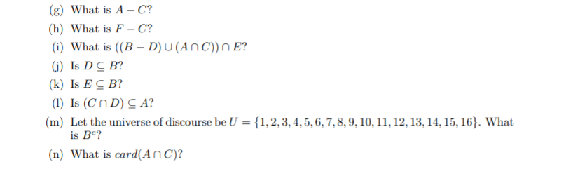 (g) What is A – C?
(h) What is F – C?
(i) What is ((B – D) U (AN C)) n E?
(j) Is DC B?
(k) Is E C B?
(1) Is (Cn D) C A?
(m) Let the universe of discourse be U = {1,2, 3, 4, 5, 6, 7, 8, 9, 10, 11, 12, 13, 14, 15, 16}. What
is Bc?
(n) What is card(An C)?
