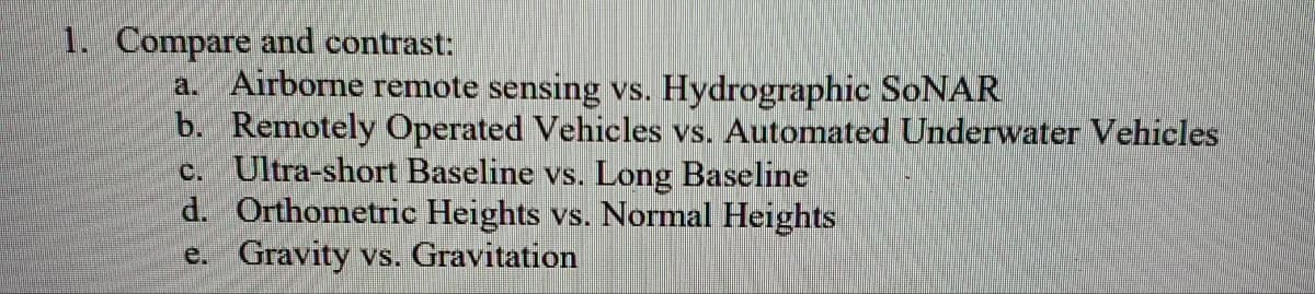 1. Compare and contrast:
a. Airborne remote sensing vs. Hydrographic SoNAR
b. Remotely Operated Vehicles vs. Automated Underwater Vehicles
c. Ultra-short Baseline vs. Long Baseline
d. Orthometric Heights vs. Normal Heights
e. Gravity vs. Gravitation