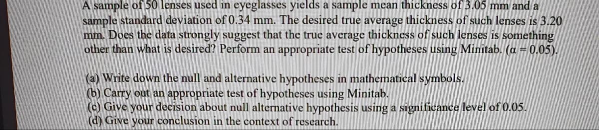 A sample of 50 lenses used in eyeglasses yields a sample mean thickness of 3.05 mm and a
sample standard deviation of 0.34 mm. The desired true average thickness of such lenses is 3.20
mm. Does the data strongly suggest that the true average thickness of such lenses is something
other than what is desired? Perform an appropriate test of hypotheses using Minitab. (a = 0.05).
(a) Write down the null and alternative hypotheses in mathematical symbols.
(b) Carry out an appropriate test of hypotheses using Minitab.
(c) Give your decision about null alternative hypothesis using a significance level of 0.05.
(d) Give your conclusion in the context of research.