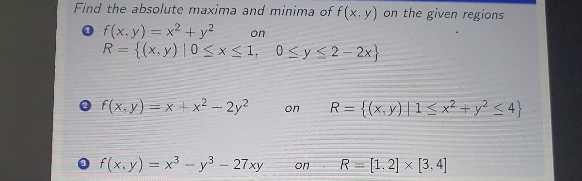 Find the absolute maxima and minima of f(x, y) on the given regions
Of(x, y) = x² + y²
0≤ y ≤2-2x}
on
R = {(x,y) | 0≤x≤1,
f(x,y)=x+x² + 2y²
3 f(x, y) = x³ - y³ - 27xy
on
R = {(x,y) |1 ≤ x² + y² ≤ 4}
on R= [1,2] x [3,4]