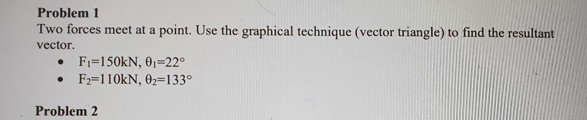 Problem 1
Two forces meet at a point. Use the graphical technique (vector triangle) to find the resultant
vector.
● F₁=150KN, 0₁-22°
● F2=110kN, 02=133°
Problem 2