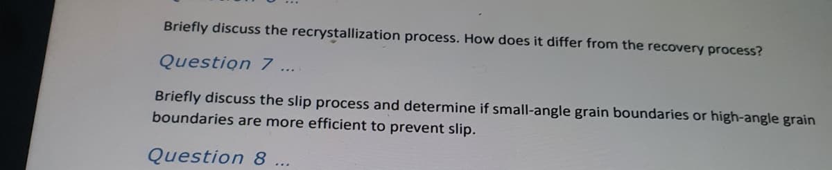 Briefly discuss the recrystallization process. How does it differ from the recovery process?
Question 7
Briefly discuss the slip process and determine if small-angle grain boundaries or high-angle grain
boundaries are more efficient to prevent slip.
Question 8
...