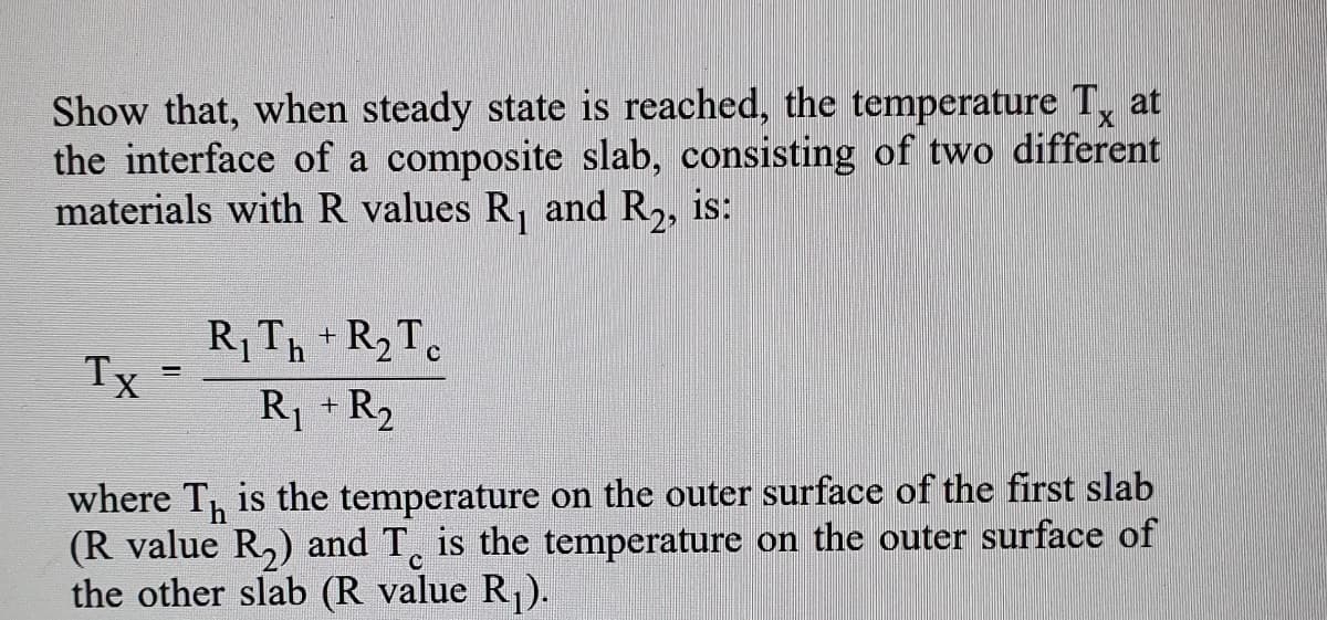Show that, when steady state is reached, the temperature T, at
the interface of a composite slab, consisting of two different
materials with R values R, and R,, is:
RTh +R2T.
Tx
R +R2
where T, is the temperature on the outer surface of the first slab
(R value R,) and T, is the temperature on the outer surface of
the other slab (R value R).
