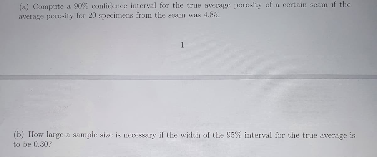 (a) Compute a 90% confidence interval for the true average porosity of a certain seam if the
average porosity for 20 specimens from the seam was 4.85.
1
(b) How large a sample size is necessary if the width of the 95% interval for the true average is
to be 0.30?