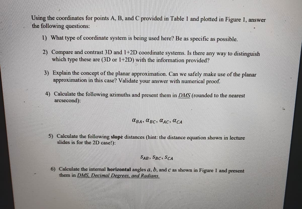 Using the coordinates for points A, B, and C provided in Table 1 and plotted in Figure 1, answer
the following questions:
1) What type of coordinate system is being used here? Be as specific as possible.
2) Compare and contrast 3D and 1+2D coordinate systems. Is there any way to distinguish
which type these are (3D or 1+2D) with the information provided?
3) Explain the concept of the planar approximation. Can we safely make use of the planar
approximation in this case? Validate your answer with numerical proof.
4) Calculate the following azimuths and present them in DMS (rounded to the nearest
arcsecond):
X BA; a BC, aAC, O CA
5) Calculate the following slope distances (hint: the distance equation shown in lecture
slides is for the 2D case!):
SAB SBC SCA
6) Calculate the internal horizontal angles a, b, and c as shown in Figure I and present
them in DMS Decimal Degrees, and Radians.