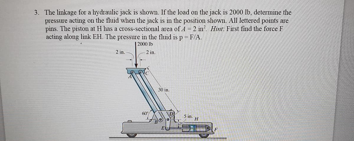 3. The linkage for a hydraulic jack is shown. If the load on the jack is 2000 lb, determine the
pressure acting on the fluid when the jack is in the position shown. All lettered points are
pins. The piston at H has a cross-sectional area of A = 2 in?. Hint: First find the force F
acting along link EH. The pressure in the fluid is p=F/A.
| 2000 lb
2 in.
2 in.
30 in.
60°
5 in.
