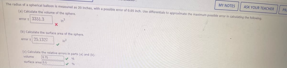 MY NOTES
ASK YOUR TEACHER
The radius of a spherical balloon is measured as 20 inches, with a possible error of 0.05 inch. Use differentials to approximate the maximum possible error in calculating the following.
PR
(a) Calculate the volume of the sphere.
error 3351,3
in
(b) Calculate the surface area of the sphere.
error + 25.1327
in?
(c) Calculate the relative errors in parts (a) and (b).
volume
0.75
surface area05
