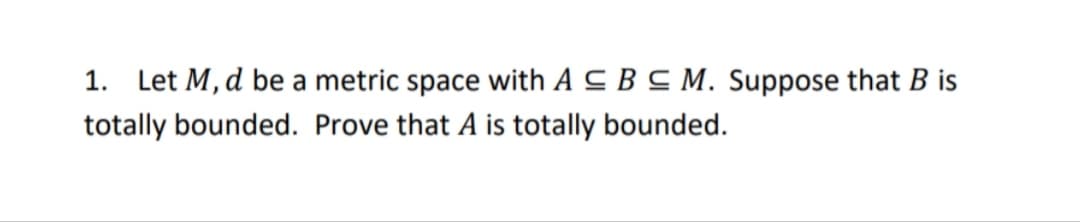 1. Let M, d be a metric space with A C B C M. Suppose that B is
totally bounded. Prove that A is totally bounded.
