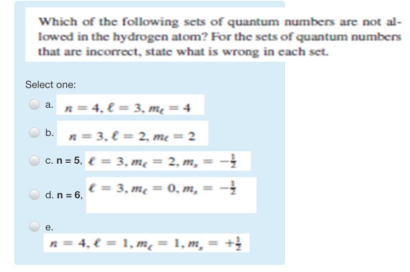 Which of the following sets of quantum numbers are not al-
lowed in the hydrogen atom? For the sets of quantum numbers
that are incorrect, state what is wrong in each set.
Select one:
a. n= 4, € = 3, mẹ = 4
b.
n = 3, € = 2, me = 2
c.n = 5, { = 3, mẹ = 2, m,= -
e = 3, me = 0, m, = -
d. n = 6,
е.
4, € = 1, m² = 1, m, :
%3D
