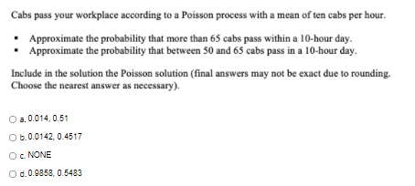 Cabs pass your workplace according to a Poisson process with a mean of ten cabs per hour.
• Approximate the probability that more than 65 cabs pass within a 10-hour day.
Approximate the probability that between 50 and 65 cabs pass in a 10-hour day.
Include in the solution the Poisson solution (final answers may not be exact due to rounding.
Choose the nearest answer as necessary).
O a. 0.014, 0.51
Ob.0.0142, 0.4517
Oc NONE
Od.0.9858, 0.5483
