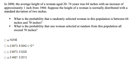 In 2000, the average height of a woman aged 20-74 years was 64 inches with an increase of
approximately 1 inch from 1960. Suppose the height of a woman is normally distributed with a
standard deviation of two inches.
• What is the probability that a randomly selected woman in this population is between 64
inches and 70 inches?
• What is the probability that one woman selected at random from this population all
exceed 70 inches?
O a. NONE
Ob.0.9973, 6.0042 x 10-9
Oc 0.0973, 0.0228
Od.0.4987, 0.0013
