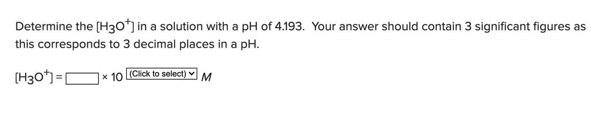 Determine the [H3O*] in a solution with a pH of 4.193. Your answer should contain 3 significant figures as
this corresponds to 3 decimal places in a pH.
[H30*]= N× 10 (Click to select) ♥
x 10 (Click to select) v
M
