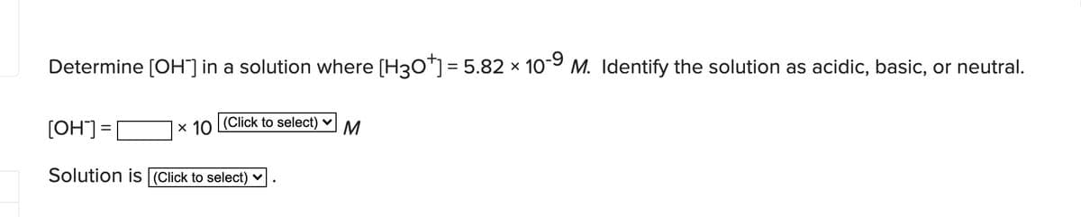 Determine [OH] in a solution where [H30™]= 5.82 × 109 M. Identify the solution as acidic, basic, or neutral.
x 10 Click to select) v
= CHO)
Solution is (Click to select) ♥
