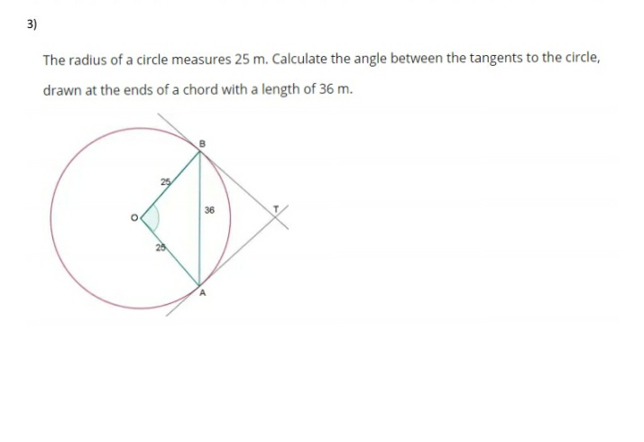 3)
The radius of a circle measures 25 m. Calculate the angle between the tangents to the circle,
drawn at the ends of a chord with a length of 36 m.
36
