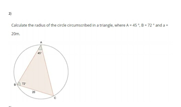Calculate the radius of the circle circumscribed in a triangle, where A = 45 °, B = 72° and a =
20m.
45
72
20
2)
