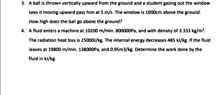3. A ball is thrown vertically upward from the ground and a student gazing out the window
sees it moving upward pass him at 5 m/s. The window is 1000cm above the ground.
How high does the ball go above the ground?
4. A fluid enters a machine at 10200 m/min. 800000PA, and with density of 3.333 kg/m.
The radiation heat loss is 25000J/kg. The internal energy decreases 485 kJ/kg. If the fluid
leaves at 19800 m/min, 138000Pa, and 0.95m3/kg. Determine the work done by the
fluid in kJ/kg.
