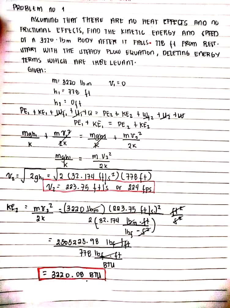 PROBLEM no 1
ASGUMING THm THERE ARE no HEAT EPFETS Ano no
FRICTIUNAL EFIECTS, FINO T HE KINETIC ENERGY AND (PEED
Df A 3220 · Ibm Booy AFER IT FMIS• 118 4 FROm REST.
START WITH THE STEADY PLOW EQUATION, DELETING ENERGY
TERMS WHICH ARE IRRE LEVANT.
GIVEN:
m: 3220 Ibm
V, = 0
PE, + KE, + Wf, +ttQ= PEz + KEz + W4z tHs twt
PE, + KE, = PE, + KEz
mgm + mv,?
2K
mahi
K.
mahi
m Vz
2gh=2 (32 . 174 4)s²) ( 778 ft)
Vz= 223.75's or 224 fps
mv,? (3320 Jbm) (883.75 f+/6)?
2 ( 82. 174 bm
los .
2505225. 98 Ibf tg
BTU
= 322 o. 08 B
