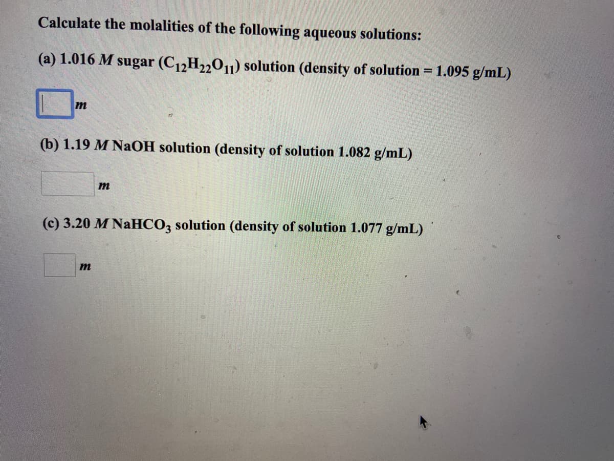 Calculate the molalities of the following aqueous solutions:
(a) 1.016 M sugar (C12H22011) solution (density of solution = 1.095 g/mL)
%3D
(b) 1.19 M NaOH solution (density of solution 1.082 g/mL)
m
(c) 3.20 M NaHCO3 solution (density of solution 1.077 g/mL)
