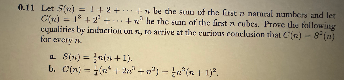 3
0.11 Let S (n) = 1 + 2 + + n be the sum of the first n natural numbers and let
C(n) = 1³ +23³ +...+n³ be the sum of the first n cubes. Prove the following
equalities by induction on n, to arrive at the curious conclusion that C(n) = S² (n)
3
for
every n.
a. S(n) =
b. C(n) =
n(n + 1).
(n + 2n³ + n²) = n² (n + 1)².