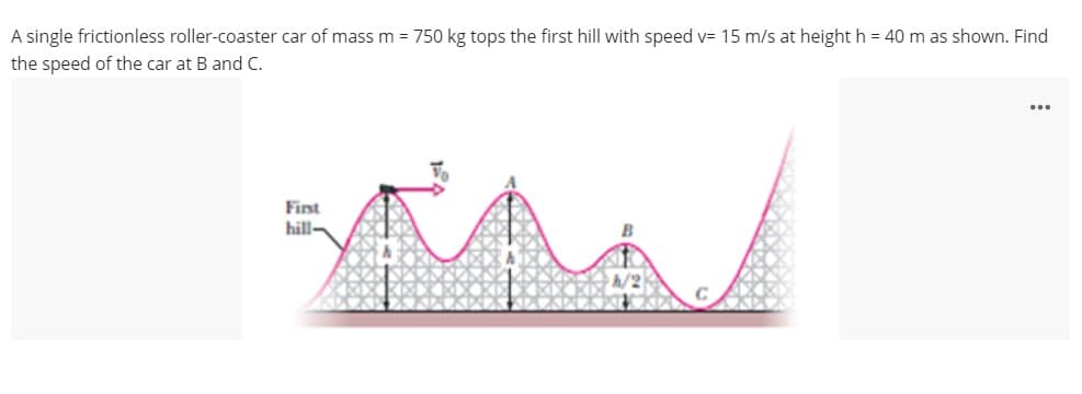 A single frictionless roller-coaster car of mass m = 750 kg tops the first hill with speed v= 15 m/s at height h = 40 m as shown. Find
the speed of the car at B and C.
...
Fist
hill-
