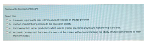 Sustainable development means
Select one:
O increases in per capita real GDP measured by its rate of change per year.
Ob
method of redistributing income to the poorest in society.
Oc improvements in labour productivity which lead to greater economic growth and higher living standards.
Od economic development that meets the needs of the present without compromising the ability of future generations to meet
their own needs.