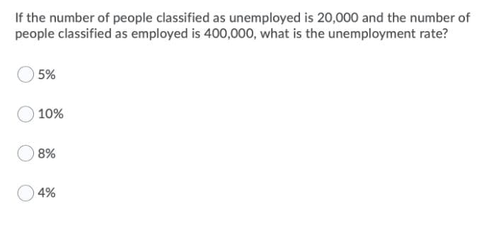 If the number of people classified as unemployed is 20,000 and the number of
people classified as employed is 400,000, what is the unemployment rate?
5%
10%
8%
4%

