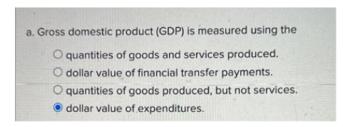 a. Gross domestic product (GDP) is measured using the
quantities of goods and services produced.
O dollar value of financial transfer payments.
O quantities of goods produced, but not services.
dollar value of expenditures.
