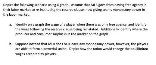 Depict the following scenario using a graph. Assume that MLB goes from having free agency in
their labor market to re-instituting the reserve clause, now giving teams monopsony power in
the labor market.
a. Identify on a graph the wage of a player when there was only free agency, and identify
the wage following the reserve clause being reinstated. Additionally identify where the
producer and consumer surplus is in the market on the graph.
b. Suppose instead that MLB does NOT have any monopsony power, however, the players
are able to form a powerful union. Depict how the union would change the equilibrium
wages accepted by players.
