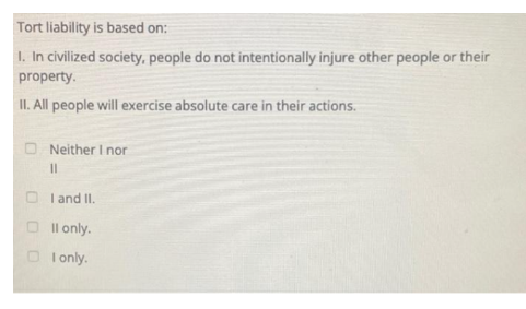 Tort liability is based on:
I. In civilized society, people do not intentionally injure other people or their
property.
II. All people will exercise absolute care in their actions.
Neither I nor
11
I and II.
II only.
I only.