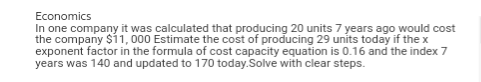 Economics
In one company it was calculated that producing 20 units 7 years ago would cost
the company $11,000 Estimate the cost of producing 29 units today if the x
exponent factor in the formula of cost capacity equation is 0.16 and the index 7
years was 140 and updated to 170 today.Solve with clear steps.