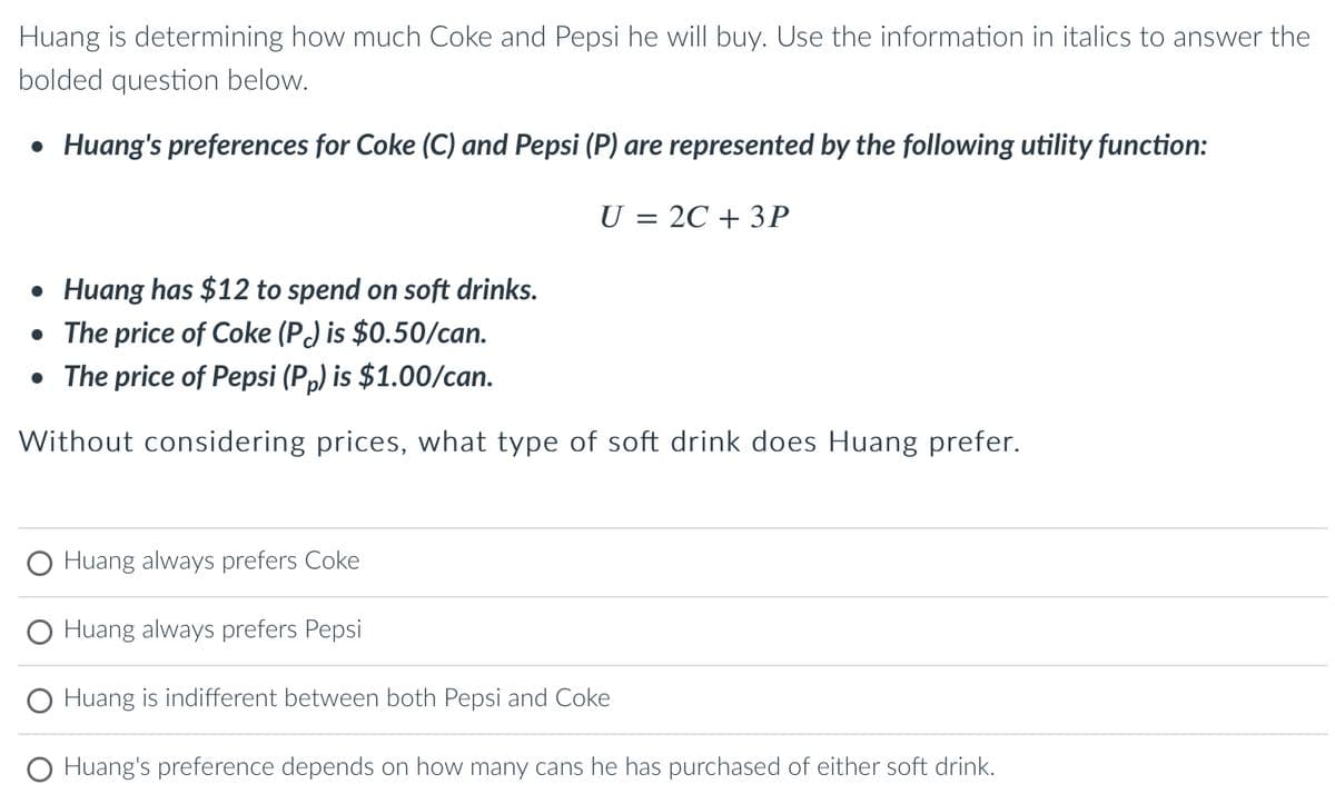 Huang is determining how much Coke and Pepsi he will buy. Use the information in italics to answer the
bolded question below.
• Huang's preferences for Coke (C) and Pepsi (P) are represented by the following utility function:
• Huang has $12 to spend on soft drinks.
• The price of Coke (P) is $0.50/can.
• The price of Pepsi (Pp) is $1.00/can.
Without considering prices, what type of soft drink does Huang prefer.
Huang always prefers Coke
U = 2C + 3P
Huang always prefers Pepsi
Huang is indifferent between both Pepsi and Coke
Huang's preference depends on how many cans he has purchased of either soft drink.