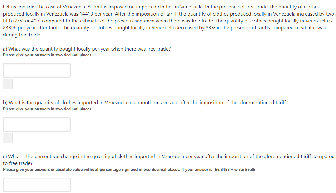 Let us consider the case of Venezuela. A tariff is imposed on imported clothes in Venezuela. In the presence of free trade, the quantity of clothes
produced locally in Venezuela was 14413 per year. After the imposition of tariff, the quantity of clothes produced locally in Venezuela increased by two-
fifth (2/5) or 40% compared to the estimate of the previous sentence when there was free trade. The quantity of clothes bought locally in Venezuela is
24396 per year after tariff. The quantity of clothes bought locally in Venezuela decreased by 33% in the presence of tariffs compared to what it was
during free trade.
a) What was the quantity bought locally per year when there was free trade?
Please give your answers in two decimal places
b) What is the quantity of clothes imported in Venezuela in a month on average after the imposition of the aforementioned tariff?
Please give your answers in two decimal places
c) What is the percentage change in the quantity of clothes imported in Venezuela per year after the imposition of the aforementioned tariff compared
to free trade?
Please give your answers in absolute value without percentage sign and in two decimal places. If your answer is -56.3452% write 56.35
