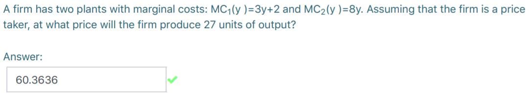 A firm has two plants with marginal costs: MC,(y )=3y+2 and MC2(y )=8y. Assuming that the firm is a price
taker, at what price will the firm produce 27 units of output?
Answer:
60.3636
