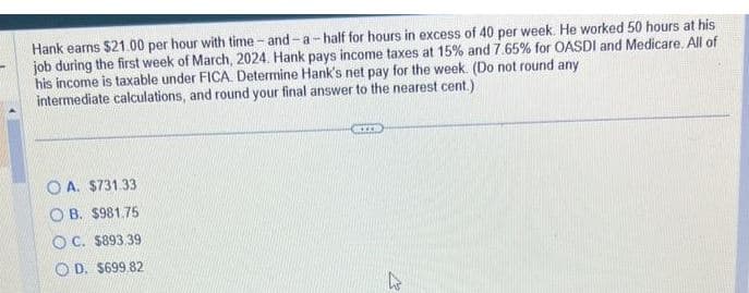 Hank earns $21.00 per hour with time-and-a-half for hours in excess of 40 per week. He worked 50 hours at his
job during the first week of March, 2024. Hank pays income taxes at 15% and 7.65% for OASDI and Medicare. All of
his income is taxable under FICA. Determine Hank's net pay for the week. (Do not round any
intermediate calculations, and round your final answer to the nearest cent.)
OA. $731.33.
OB. $981.75
OC. $893.39
OD. $699.82
BIEN
M