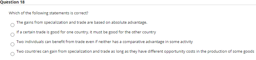 Question 18
Which of the following statements is correct?
The gains from specialization and trade are based on absolute advantage.
If a certain trade is good for one country, it must be good for the other country
Two individuals can benefit from trade even if neither has a comparative advantage in some activity
Two countries can gain from specialization and trade as long as they have different opportunity costs in the production of some goods
